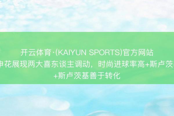 开云体育·(KAIYUN SPORTS)官方网站 足球报:申花展现两大喜东谈主调动,时尚进球率高+斯卢茨基善于转化