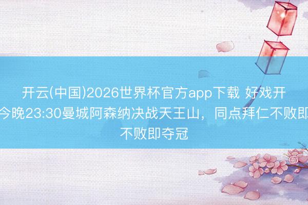 开云(中国)2026世界杯官方app下载 好戏开锣！今晚23:30曼城阿森纳决战天王山，同点拜仁不败即夺冠