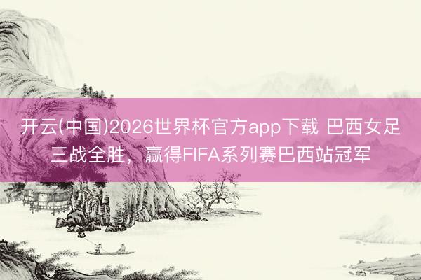 开云(中国)2026世界杯官方app下载 巴西女足三战全胜,赢得FIFA系列赛巴西站冠军