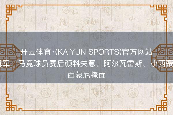 开云体育·(KAIYUN SPORTS)官方网站 无缘冠军！马竞球员赛后颜料失意，阿尔瓦雷斯、小西蒙尼掩面