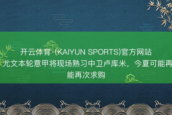 开云体育·(KAIYUN SPORTS)官方网站 米体:尤文本轮意甲将现场熟习中卫卢库米,今夏可能再次求购