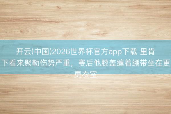 开云(中国)2026世界杯官方app下载 里肯：目下看来聚勒伤势严重，赛后他膝盖缠着绷带坐在更衣室