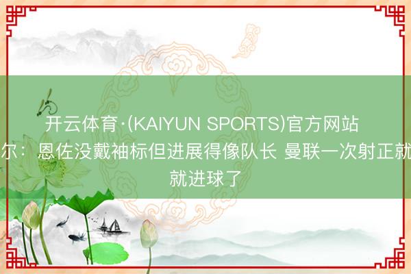开云体育·(KAIYUN SPORTS)官方网站 罗塞尼尔:恩佐没戴袖标但进展得像队长 曼联一次射正就进球了