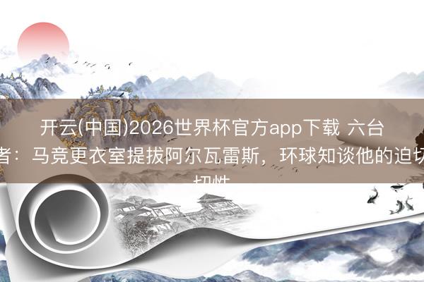 开云(中国)2026世界杯官方app下载 六台记者:马竞更衣室提拔阿尔瓦雷斯,环球知谈他的迫切性