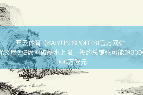 开云体育·(KAIYUN SPORTS)官方网站 齐体：尤文愿为B席冲破薪水上限，签约总铺张可能超3000万欧元