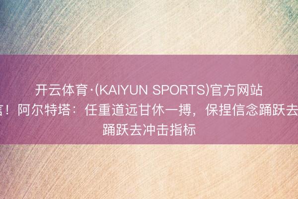 开云体育·(KAIYUN SPORTS)官方网站 决战宣言！阿尔特塔：任重道远甘休一搏，保捏信念踊跃去冲击指标