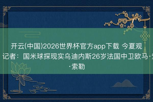开云(中国)2026世界杯官方app下载 今夏观点!记者:国米球探现实乌迪内斯26岁法国中卫欧马·索勒