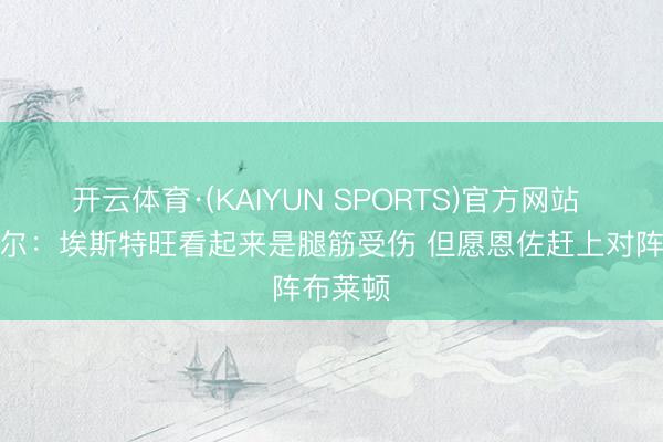 开云体育·(KAIYUN SPORTS)官方网站 罗塞尼尔：埃斯特旺看起来是腿筋受伤 但愿恩佐赶上对阵布莱顿