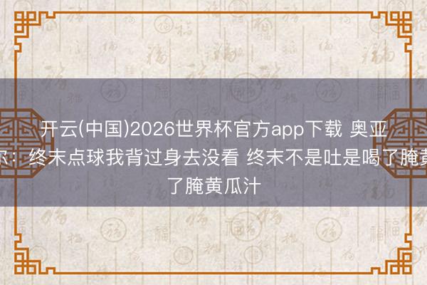 开云(中国)2026世界杯官方app下载 奥亚萨瓦尔：终末点球我背过身去没看 终末不是吐是喝了腌黄瓜汁