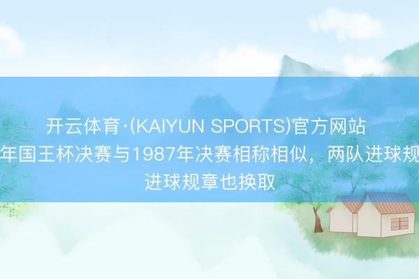 开云体育·(KAIYUN SPORTS)官方网站 马卡：本年国王杯决赛与1987年决赛相称相似，两队进球规章也换取
