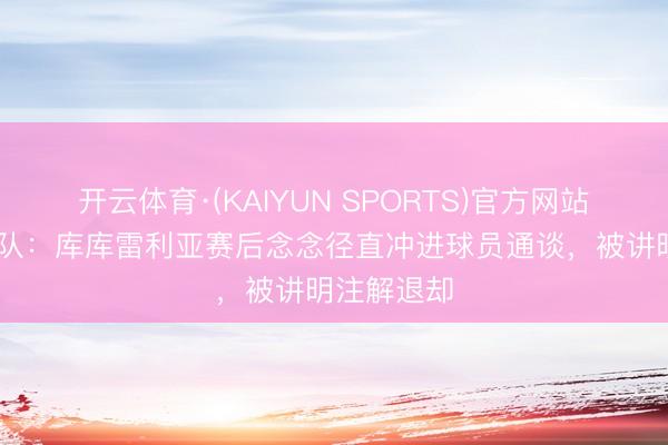 开云体育·(KAIYUN SPORTS)官方网站 切尔西跟队：库库雷利亚赛后念念径直冲进球员通谈，被讲明注解退却
