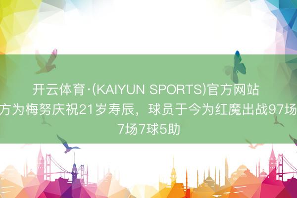 开云体育·(KAIYUN SPORTS)官方网站 曼联官方为梅努庆祝21岁寿辰，球员于今为红魔出战97场7球5助