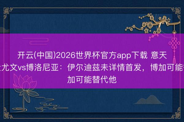 开云(中国)2026世界杯官方app下载 意天外掂量尤文vs博洛尼亚：伊尔迪兹未详情首发，博加可能替代他