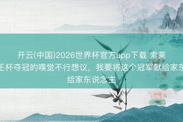 开云(中国)2026世界杯官方app下载 索莱尔：国王杯夺冠的嗅觉不行想议，我要将这个冠军献给家东说念主