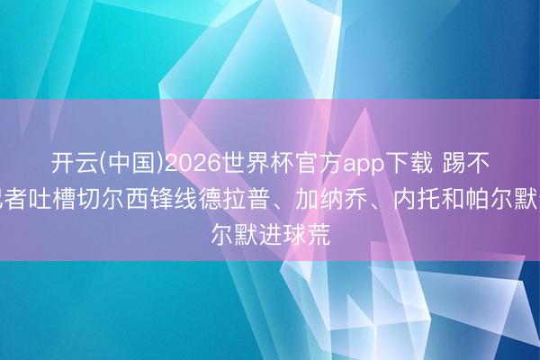 开云(中国)2026世界杯官方app下载 踢不进！记者吐槽切尔西锋线德拉普、加纳乔、内托和帕尔默进球荒