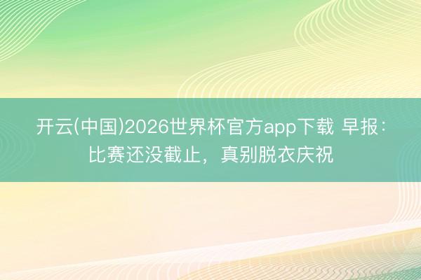 开云(中国)2026世界杯官方app下载 早报：比赛还没截止，真别脱衣庆祝