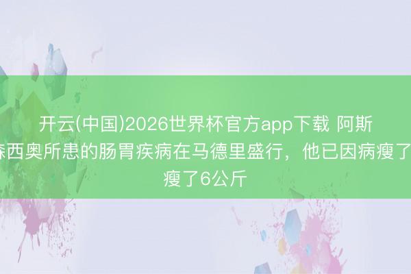 开云(中国)2026世界杯官方app下载 阿斯：阿森西奥所患的肠胃疾病在马德里盛行，他已因病瘦了6公斤