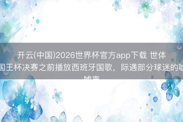 开云(中国)2026世界杯官方app下载 世体：国王杯决赛之前播放西班牙国歌，际遇部分球迷的嘘声