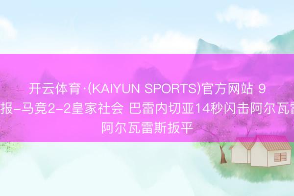 开云体育·(KAIYUN SPORTS)官方网站 90分钟战报-马竞2-2皇家社会 巴雷内切亚14秒闪击阿尔瓦雷斯扳平