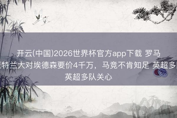 开云(中国)2026世界杯官方app下载 罗马诺:亚特兰大对埃德森要价4千万,马竞不肯知足 英超多队关心