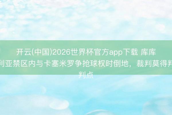 开云(中国)2026世界杯官方app下载 库库雷利亚禁区内与卡塞米罗争抢球权时倒地，裁判莫得判点