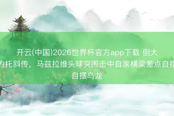 开云(中国)2026世界杯官方app下载 倒大霉！内托斜传，马兹拉维头球突围击中自家横梁差点自摆乌龙