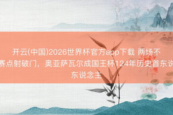 开云(中国)2026世界杯官方app下载 两场不同决赛点射破门,奥亚萨瓦尔成国王杯124年历史首东说念主