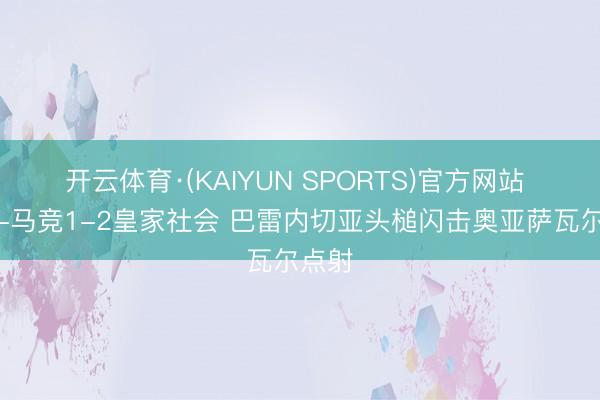 开云体育·(KAIYUN SPORTS)官方网站 半场-马竞1-2皇家社会 巴雷内切亚头槌闪击奥亚萨瓦尔点射