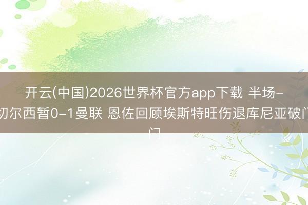 开云(中国)2026世界杯官方app下载 半场-切尔西暂0-1曼联 恩佐回顾埃斯特旺伤退库尼亚破门