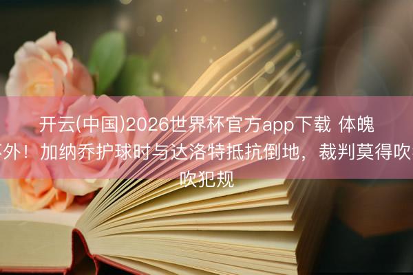 开云(中国)2026世界杯官方app下载 体魄拼不外！加纳乔护球时与达洛特抵抗倒地，裁判莫得吹犯规