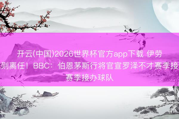 开云(中国)2026世界杯官方app下载 伊劳拉已细则离任！BBC：伯恩茅斯行将官宣罗泽不才赛季接办球队