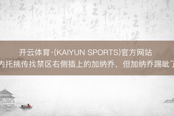开云体育·(KAIYUN SPORTS)官方网站 内托挑传找禁区右侧插上的加纳乔，但加纳乔踢呲了