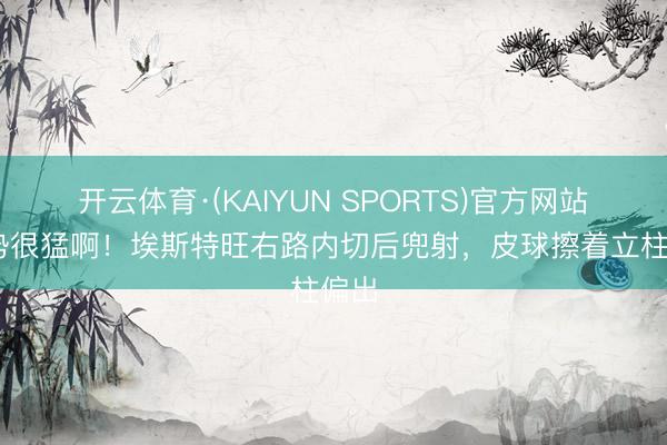 开云体育·(KAIYUN SPORTS)官方网站 攻势很猛啊！埃斯特旺右路内切后兜射，皮球擦着立柱偏出