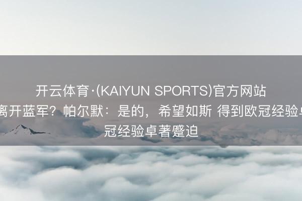 开云体育·(KAIYUN SPORTS)官方网站 你不会离开蓝军?帕尔默:是的,希望如斯 得到欧冠经验卓著蹙迫