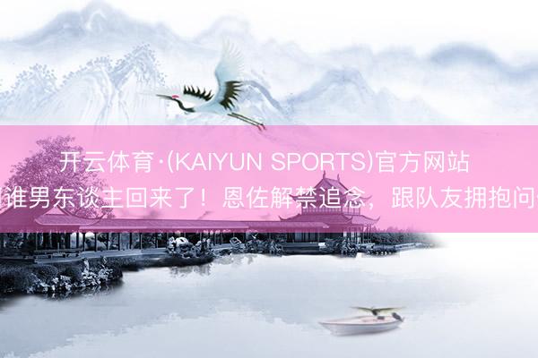 开云体育·(KAIYUN SPORTS)官方网站 阿谁男东谈主回来了！恩佐解禁追念，跟队友拥抱问候