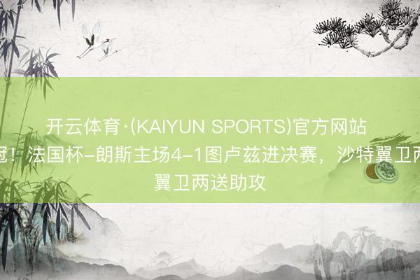 开云体育·(KAIYUN SPORTS)官方网站 双线争冠!法国杯-朗斯主场4-1图卢兹进决赛,沙特翼卫两送助攻