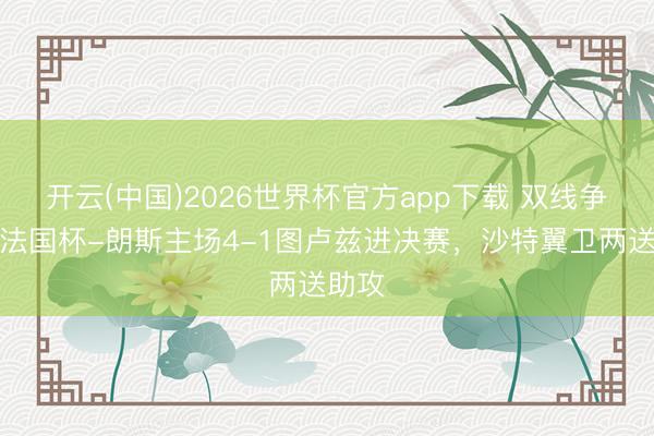 开云(中国)2026世界杯官方app下载 双线争冠！法国杯-朗斯主场4-1图卢兹进决赛，沙特翼卫两送助攻