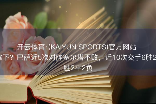 开云体育·(KAIYUN SPORTS)官方网站 能否拿下？巴萨近5次对阵塞尔塔不败，近10次交手6胜2平2负