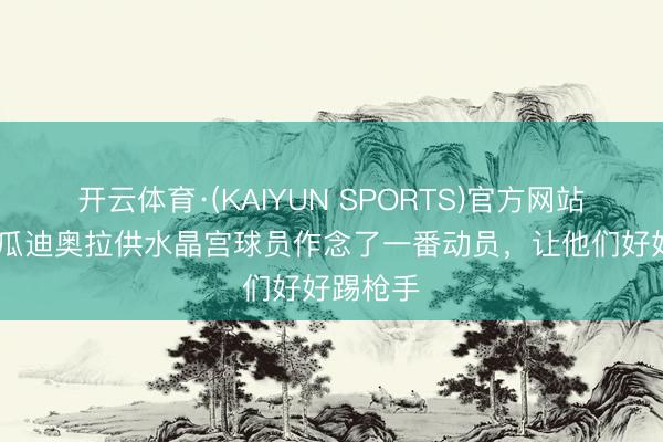 开云体育·(KAIYUN SPORTS)官方网站 小雷：瓜迪奥拉供水晶宫球员作念了一番动员，让他们好好踢枪手