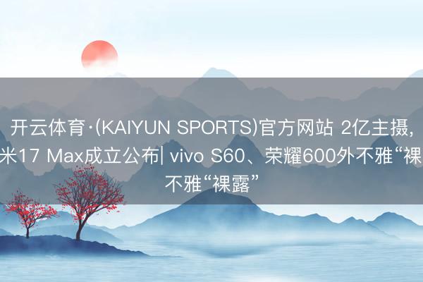 开云体育·(KAIYUN SPORTS)官方网站 2亿主摄， 小米17 Max成立公布| vivo S60、荣耀600外不雅“裸露”