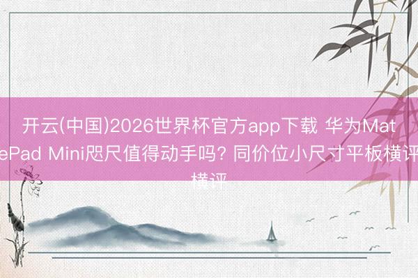 开云(中国)2026世界杯官方app下载 华为MatePad Mini咫尺值得动手吗? 同价位小尺寸平板横评