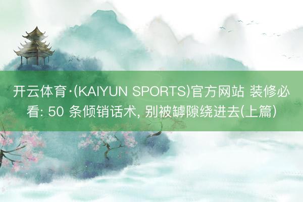 开云体育·(KAIYUN SPORTS)官方网站 装修必看: 50 条倾销话术， 别被罅隙绕进去(上篇)