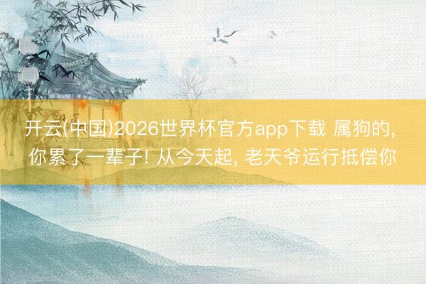 开云(中国)2026世界杯官方app下载 属狗的， 你累了一辈子! 从今天起， 老天爷运行抵偿你