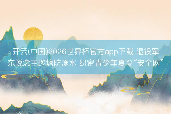 开云(中国)2026世界杯官方app下载 退役军东说念主巡塘防溺水 织密青少年夏令“安全网”
