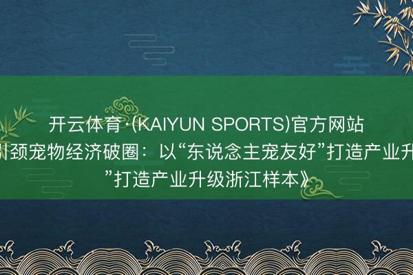 开云体育·(KAIYUN SPORTS)官方网站 《浙企翻新引颈宠物经济破圈：以“东说念主宠友好”打造产业升级浙江样本》