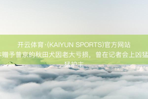 开云体育·(KAIYUN SPORTS)官方网站 日本赠予普京的秋田犬因老大亏损,曾在记者会上凶猛护主