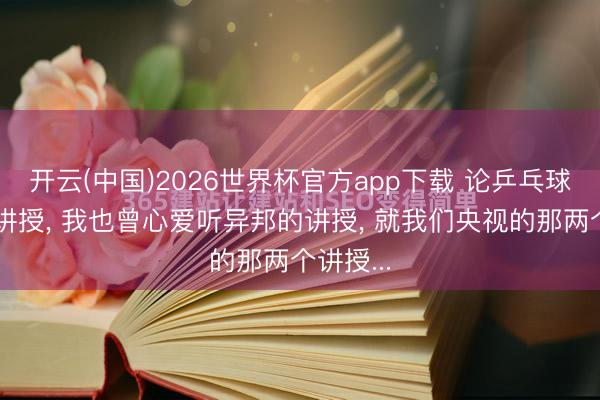 开云(中国)2026世界杯官方app下载 论乒乓球赛场的讲授， 我也曾心爱听异邦的讲授， 就我们央视的那两个讲授...