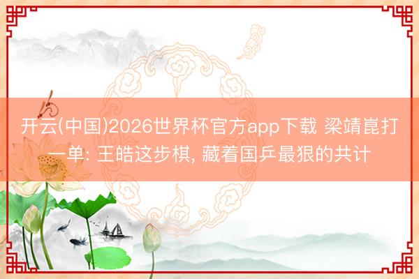 开云(中国)2026世界杯官方app下载 梁靖崑打一单: 王皓这步棋， 藏着国乒最狠的共计