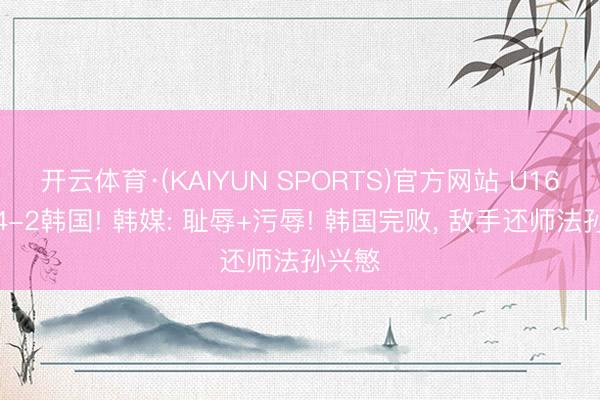 开云体育·(KAIYUN SPORTS)官方网站 U16国足4-2韩国! 韩媒: 耻辱+污辱! 韩国完败， 敌手还师法孙兴慜