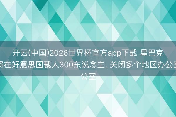 开云(中国)2026世界杯官方app下载 星巴克将在好意思国裁人300东说念主， 关闭多个地区办公室